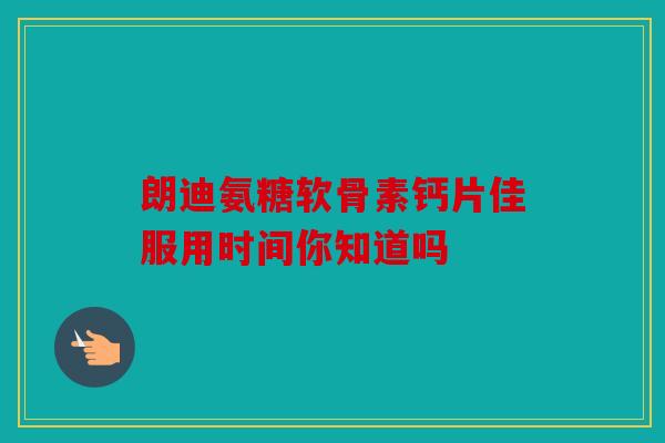 朗迪氨糖软骨素钙片佳服用时间你知道吗 朗迪氨糖软骨素钙片佳服用时间你知道吗