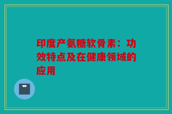 印度产氨糖软骨素:功效特点及在健康领域的应用 印度产氨糖软骨素:功效特点及在健康领域的应用