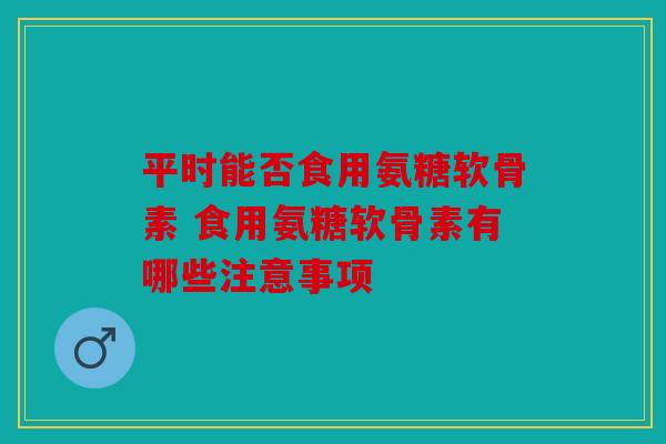 平时能否食用氨糖软骨素 食用氨糖软骨素有哪些注意事项 平时能否食用氨糖软骨素 食用氨糖软骨素有哪些注意事项