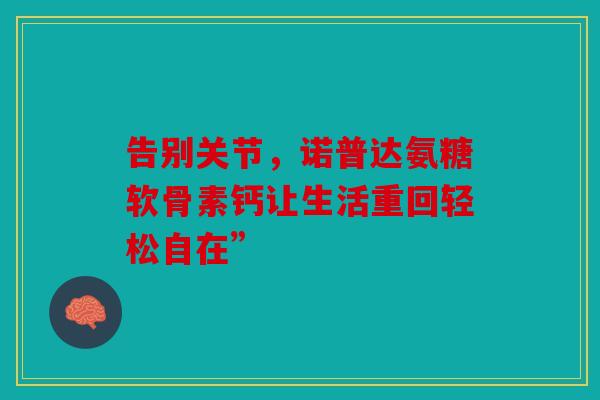 告别关节,诺普达氨糖软骨素钙让生活重回轻松自在” 告别关节,诺普达氨糖软骨素钙让生活重回轻松自在”
