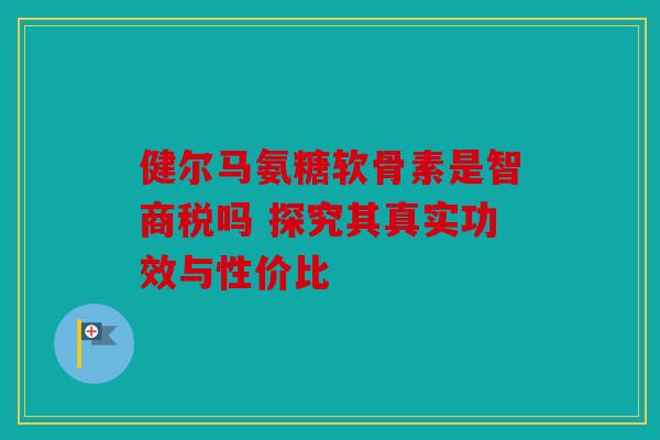 健尔马氨糖软骨素是智商税吗 探究其真实功效与性价比