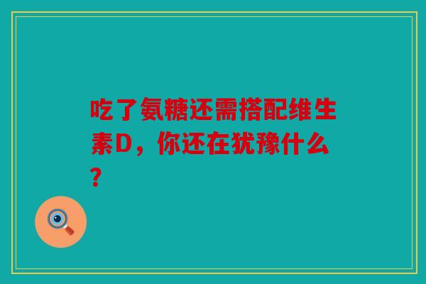 吃了氨糖还需搭配维生素D,你还在犹豫什么? 吃了氨糖还需搭配维生素D,你还在犹豫什么?