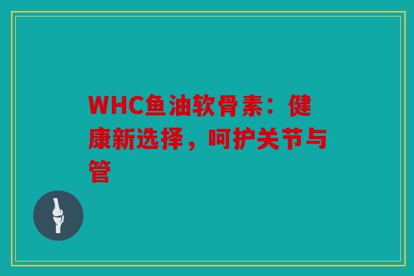 WHC鱼油软骨素：健康新选择，呵护关节与管
