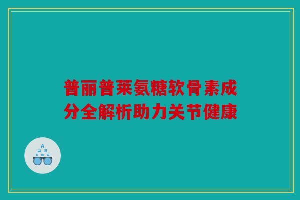 普丽普莱氨糖软骨素成分全解析助力关节健康 普丽普莱氨糖软骨素成分全解析助力关节健康
