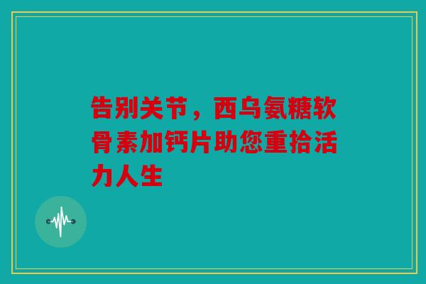 告别关节,西乌氨糖软骨素加钙片助您重拾活力人生 告别关节,西乌氨糖软骨素加钙片助您重拾活力人生