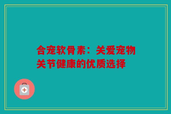 合宠软骨素：关爱宠物关节健康的优质选择