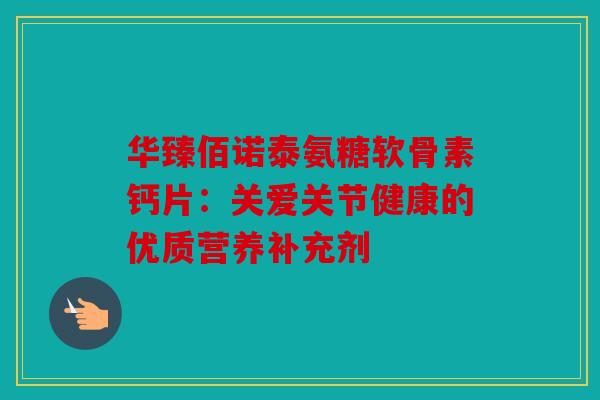 华臻佰诺泰氨糖软骨素钙片:关爱关节健康的优质营养补充剂 华臻佰诺泰氨糖软骨素钙片:关爱关节健康的优质营养补充剂