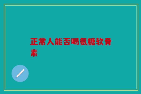 正常人能否喝氨糖软骨素 正常人能否喝氨糖软骨素