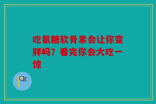 吃氨糖软骨素会让你变胖吗？看完你会大吃一惊