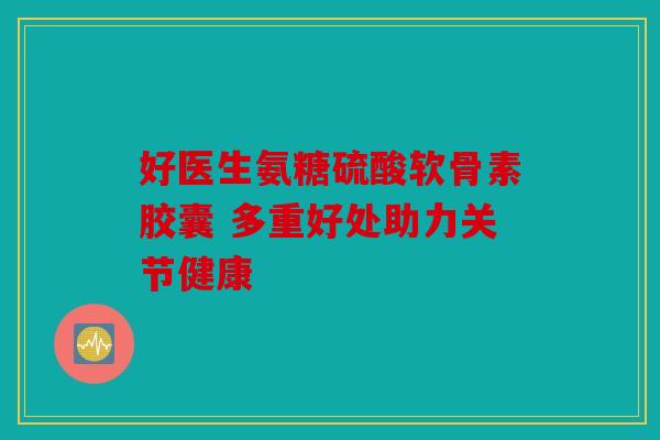 好医生氨糖硫酸软骨素胶囊 多重好处助力关节健康