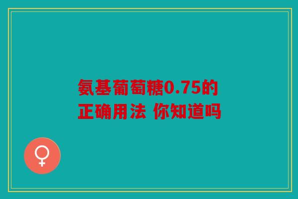 氨基葡萄糖0.75的正确用法 你知道吗 氨基葡萄糖0.75的正确用法 你知道吗