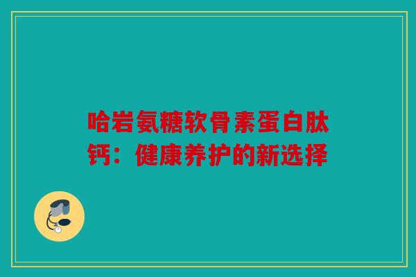 哈岩氨糖软骨素蛋白肽钙:健康养护的新选择 哈岩氨糖软骨素蛋白肽钙:健康养护的新选择