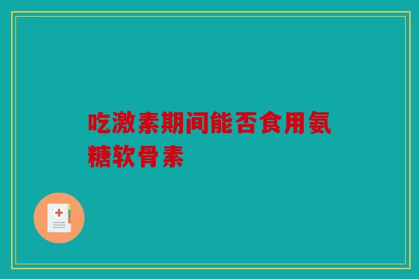 吃激素期间能否食用氨糖软骨素 吃激素期间能否食用氨糖软骨素