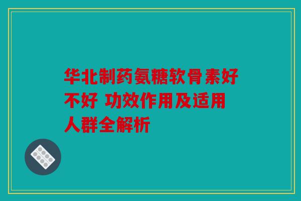 华北制药氨糖软骨素好不好 功效作用及适用人群全解析