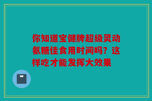 你知道宝健牌超级灵动氨糖佳食用时间吗?这样吃才能发挥大效果 你知道宝健牌超级灵动氨糖佳食用时间吗?这样吃才能发挥大效果