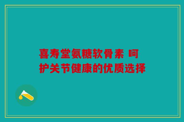 喜寿堂氨糖软骨素 呵护关节健康的优质选择 喜寿堂氨糖软骨素 呵护关节健康的优质选择