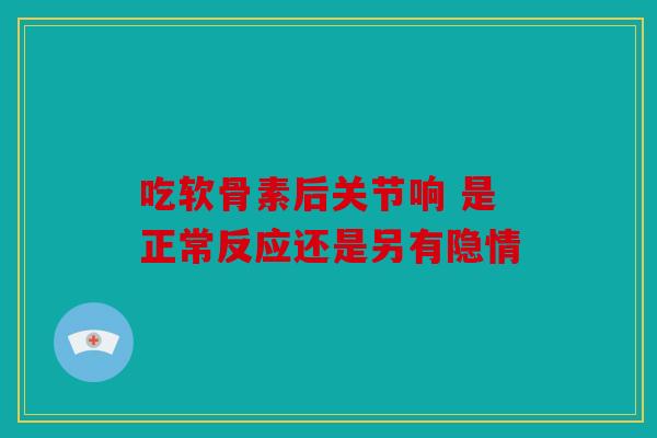 吃软骨素后关节响 是正常反应还是另有隐情 吃软骨素后关节响 是正常反应还是另有隐情