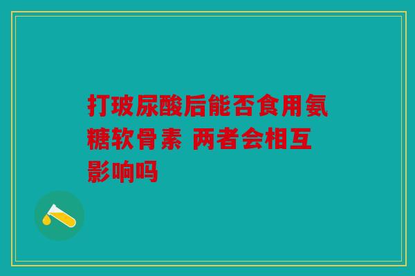 打玻尿酸后能否食用氨糖软骨素 两者会相互影响吗 打玻尿酸后能否食用氨糖软骨素 两者会相互影响吗