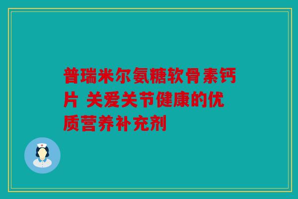 普瑞米尔氨糖软骨素钙片 关爱关节健康的优质营养补充剂 普瑞米尔氨糖软骨素钙片 关爱关节健康的优质营养补充剂