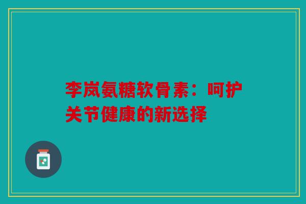 李岚氨糖软骨素:呵护关节健康的新选择 李岚氨糖软骨素:呵护关节健康的新选择