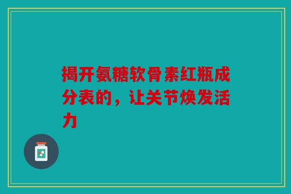揭开氨糖软骨素红瓶成分表的,让关节焕发活力 揭开氨糖软骨素红瓶成分表的,让关节焕发活力
