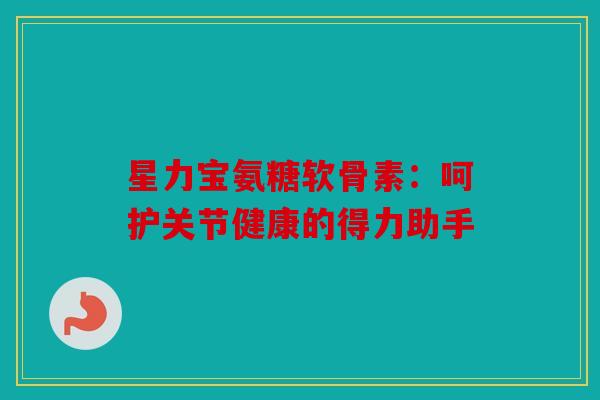 星力宝氨糖软骨素:呵护关节健康的得力助手 星力宝氨糖软骨素:呵护关节健康的得力助手