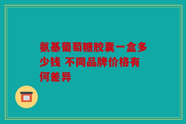 氨基葡萄糖胶囊一盒多少钱 不同品牌价格有何差异 氨基葡萄糖胶囊一盒多少钱 不同品牌价格有何差异