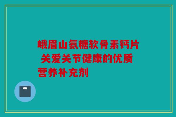 峨眉山氨糖软骨素钙片 关爱关节健康的优质营养补充剂 峨眉山氨糖软骨素钙片 关爱关节健康的优质营养补充剂