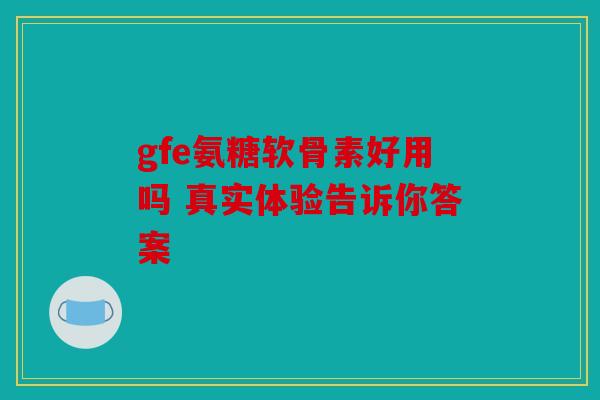 gfe氨糖软骨素好用吗 真实体验告诉你答案 gfe氨糖软骨素好用吗 真实体验告诉你答案