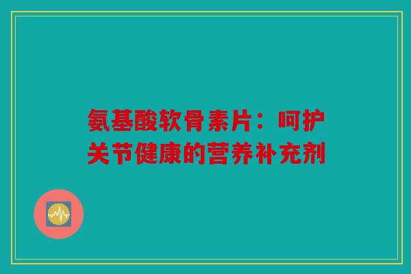 氨基酸软骨素片:呵护关节健康的营养补充剂 氨基酸软骨素片:呵护关节健康的营养补充剂