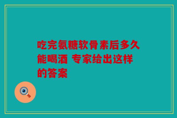 吃完氨糖软骨素后多久能喝酒 专家给出这样的答案 吃完氨糖软骨素后多久能喝酒 专家给出这样的答案