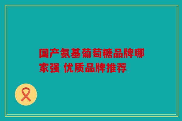 国产氨基葡萄糖品牌哪家强 优质品牌推荐