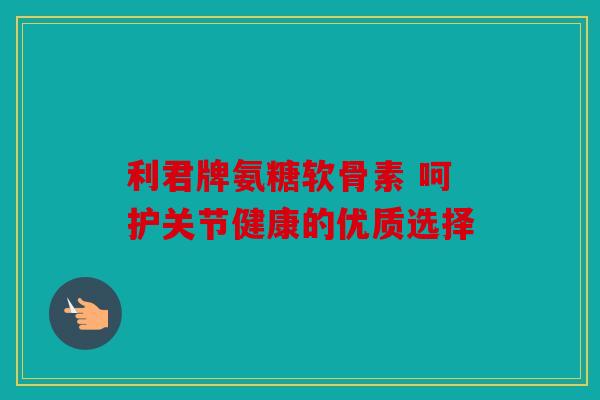 利君牌氨糖软骨素 呵护关节健康的优质选择 利君牌氨糖软骨素 呵护关节健康的优质选择