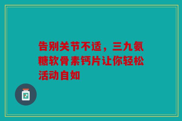 告别关节不适，三九氨糖软骨素钙片让你轻松活动自如