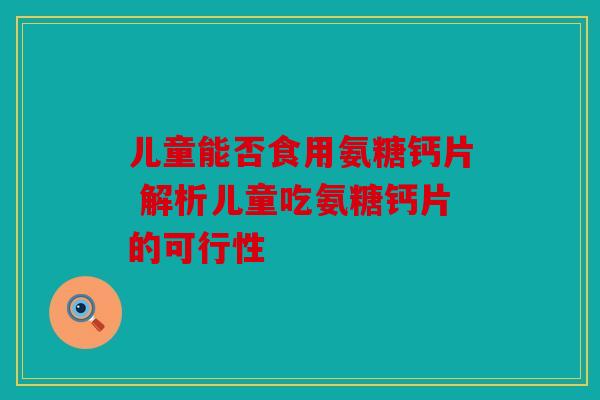 儿童能否食用氨糖钙片 解析儿童吃氨糖钙片的可行性 儿童能否食用氨糖钙片 解析儿童吃氨糖钙片的可行性