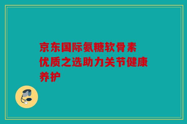 京东国际氨糖软骨素 优质之选助力关节健康养护 京东国际氨糖软骨素 优质之选助力关节健康养护