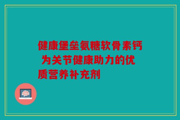 健康堡垒氨糖软骨素钙 为关节健康助力的优质营养补充剂 健康堡垒氨糖软骨素钙 为关节健康助力的优质营养补充剂
