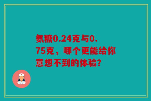 氨糖0.24克与0.75克,哪个更能给你意想不到的体验? 氨糖0.24克与0.75克,哪个更能给你意想不到的体验?