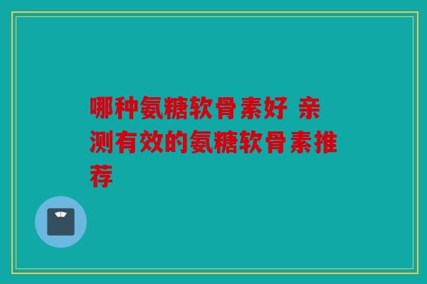 哪种氨糖软骨素好 亲测有效的氨糖软骨素推荐 哪种氨糖软骨素好 亲测有效的氨糖软骨素推荐