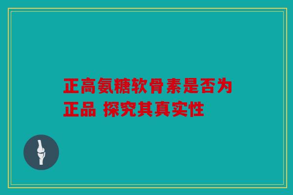 正高氨糖软骨素是否为正品 探究其真实性 正高氨糖软骨素是否为正品 探究其真实性