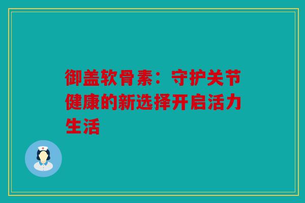 御盖软骨素:守护关节健康的新选择开启活力生活 御盖软骨素:守护关节健康的新选择开启活力生活