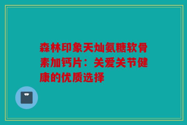 森林印象天灿氨糖软骨素加钙片:关爱关节健康的优质选择 森林印象天灿氨糖软骨素加钙片:关爱关节健康的优质选择