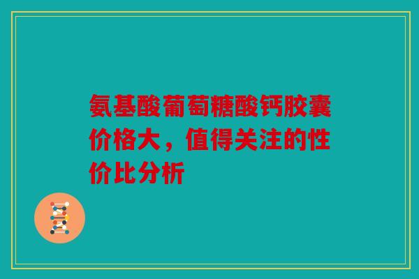 氨基酸葡萄糖酸钙胶囊价格大,值得关注的性价比分析 氨基酸葡萄糖酸钙胶囊价格大,值得关注的性价比分析