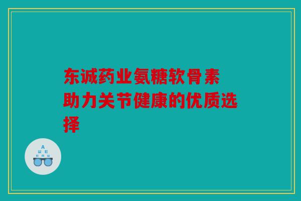 东诚药业氨糖软骨素 助力关节健康的优质选择 东诚药业氨糖软骨素 助力关节健康的优质选择