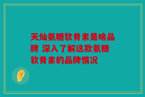 天灿氨糖软骨素是啥品牌 深入了解这款氨糖软骨素的品牌情况 天灿氨糖软骨素是啥品牌 深入了解这款氨糖软骨素的品牌情况
