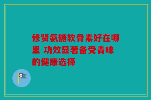 修贤氨糖软骨素好在哪里 功效显著备受青睐的健康选择 修贤氨糖软骨素好在哪里 功效显著备受青睐的健康选择