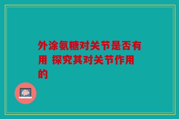 外涂氨糖对关节是否有用 探究其对关节作用的 外涂氨糖对关节是否有用 探究其对关节作用的