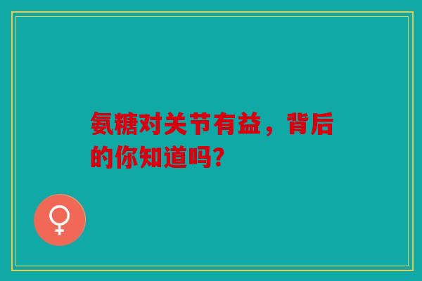 氨糖对关节有益,背后的你知道吗? 氨糖对关节有益,背后的你知道吗?