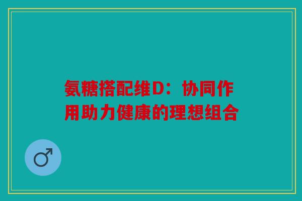 氨糖搭配维D：协同作用助力健康的理想组合