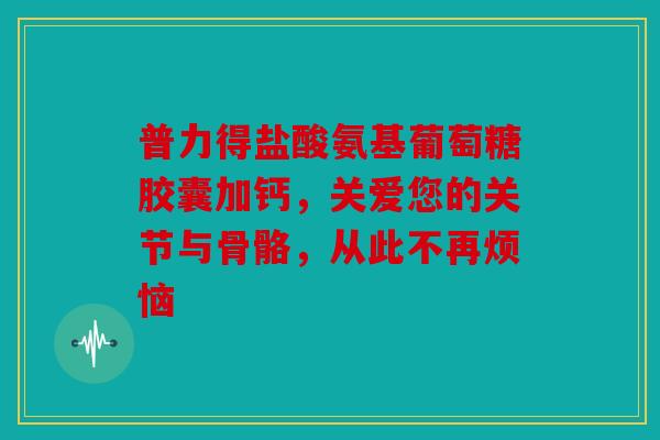 普力得盐酸氨基葡萄糖胶囊加钙,关爱您的关节与骨骼,从此不再烦恼 普力得盐酸氨基葡萄糖胶囊加钙,关爱您的关节与骨骼,从此不再烦恼